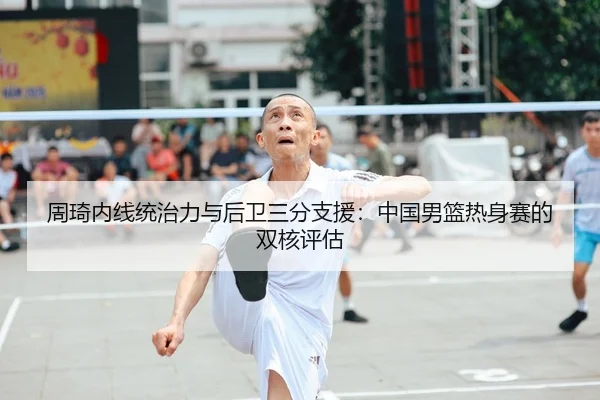 周琦内线统治力与后卫三分支援：中国男篮热身赛的双核评估