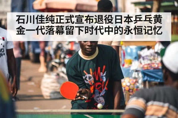 石川佳纯正式宣布退役日本乒乓黄金一代落幕留下时代中的永恒记忆