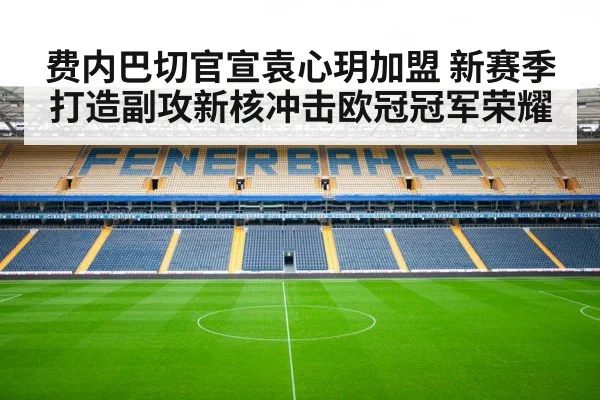费内巴切官宣袁心玥加盟 新赛季打造副攻新核冲击欧冠冠军荣耀